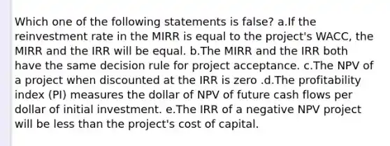 Which one of the following statements is false? a.If the reinvestment rate in the MIRR is equal to the project's WACC, the MIRR and the IRR will be equal. b.The MIRR and the IRR both have the same decision rule for project acceptance. c.The NPV of a project when discounted at the IRR is zero .d.The profitability index (PI) measures the dollar of NPV of future cash flows per dollar of initial investment. e.The IRR of a negative NPV project will be less than the project's cost of capital.