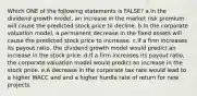 Which ONE of the following statements is FALSE? a.In the dividend growth model, an increase in the market risk premium will cause the predicted stock price to decline. b.In the corporate valuation model, a permanent decrease in the fixed assets will cause the predicted stock price to incrrease. c.If a firm increases its payout ratio, the dividend growth model would predict an increase in the stock price. d.If a firm increases its payout ratio, the corporate valuation model would predict an increase in the stock price. e.A decrease in the corporate tax rate would lead to a higher WACC and and a higher hurdle rate of return for new projects.