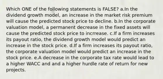 Which ONE of the following statements is FALSE? a.In the dividend growth model, an increase in the market risk premium will cause the predicted stock price to decline. b.In the corporate valuation model, a permanent decrease in the fixed assets will cause the predicted stock price to incrrease. c.If a firm increases its payout ratio, the dividend growth model would predict an increase in the stock price. d.If a firm increases its payout ratio, the corporate valuation model would predict an increase in the stock price. e.A decrease in the corporate tax rate would lead to a higher WACC and and a higher hurdle rate of return for new projects.