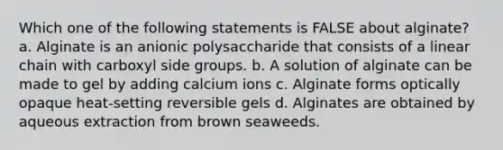 Which one of the following statements is FALSE about alginate? a. Alginate is an anionic polysaccharide that consists of a linear chain with carboxyl side groups. b. A solution of alginate can be made to gel by adding calcium ions c. Alginate forms optically opaque heat-setting reversible gels d. Alginates are obtained by aqueous extraction from brown seaweeds.