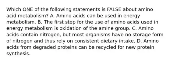 Which ONE of the following statements is FALSE about amino acid metabolism? A. Amino acids can be used in energy metabolism. B. The first step for the use of amino acids used in energy metabolism is oxidation of the amine group. C. Amino acids contain nitrogen, but most organisms have no storage form of nitrogen and thus rely on consistent dietary intake. D. Amino acids from degraded proteins can be recycled for new protein synthesis.