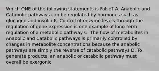 Which ONE of the following statements is False? A. Anabolic and Catabolic pathways can be regulated by hormones such as glucagon and insulin B. Control of enzyme levels through the regulation of gene expression is one example of long-term regulation of a metabolic pathway C. The flow of metabolites in Anabolic and Catabolic pathways is primarily controlled by changes in metabolite concentrations because the anabolic pathways are simply the reverse of catabolic pathways D. To generate products, an anabolic or catabolic pathway must overall be exergonic