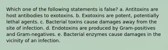 Which one of the following statements is false? a. Antitoxins are host antibodies to exotoxins. b. Exotoxins are potent, potentially lethal agents. c. Bacterial toxins cause damages away from the site of infection. d. Endotoxins are produced by Gram-positives and Gram-negatives. e. Bacterial enzymes cause damages in the vicinity of an infection.