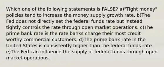 Which one of the following statements is FALSE? a)"Tight money" policies tend to increase the money supply growth rate. b)The Fed does not directly set the federal funds rate but instead tightly controls the rate through open market operations. c)The prime bank rate is the rate banks charge their most credit-worthy commercial customers. d)The prime bank rate in the United States is consistently higher than the federal funds rate. e)The Fed can influence the supply of federal funds through open market operations.