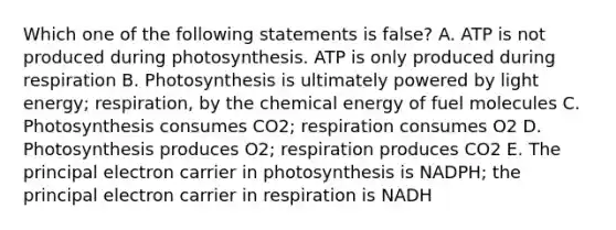 Which one of the following statements is false? A. ATP is not produced during photosynthesis. ATP is only produced during respiration B. Photosynthesis is ultimately powered by light energy; respiration, by the chemical energy of fuel molecules C. Photosynthesis consumes CO2; respiration consumes O2 D. Photosynthesis produces O2; respiration produces CO2 E. The principal electron carrier in photosynthesis is NADPH; the principal electron carrier in respiration is NADH