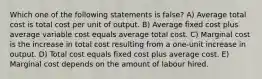 Which one of the following statements is false? A) Average total cost is total cost per unit of output. B) Average fixed cost plus average variable cost equals average total cost. C) Marginal cost is the increase in total cost resulting from a one-unit increase in output. D) Total cost equals fixed cost plus average cost. E) Marginal cost depends on the amount of labour hired.