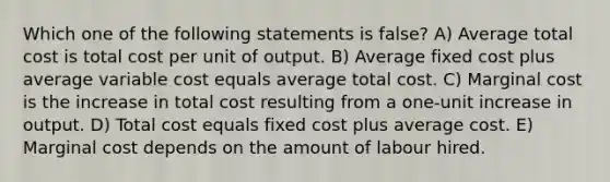 Which one of the following statements is false? A) Average total cost is total cost per unit of output. B) Average fixed cost plus average variable cost equals average total cost. C) Marginal cost is the increase in total cost resulting from a one-unit increase in output. D) Total cost equals fixed cost plus average cost. E) Marginal cost depends on the amount of labour hired.