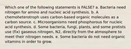 Which one of the following statements is FALSE? a. Bacteria need nitrogen for amino and nucleic acid synthesis. b. A chemoheterotroph uses carbon-based organic molecules as a carbon source. c. Microorganisms need phosphorous for nucleic acid synthesis. d. Some bacteria, fungi, plants, and some protists use (fix) gaseous nitrogen, N2, directly from the atmosphere to meet their nitrogen needs. e. Some bacteria do not need organic vitamins in order to grow.