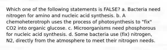 Which one of the following statements is FALSE? a. Bacteria need nitrogen for amino and nucleic acid synthesis. b. A chemoheterotroph uses the process of photosynthesis to "fix" CO2 into organic glucose. c. Microorganisms need phosphorous for nucleic acid synthesis. d. Some bacteria use (fix) nitrogen, N2, directly from the atmosphere to meet their nitrogen needs.