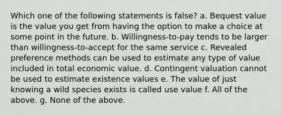 Which one of the following statements is false? a. Bequest value is the value you get from having the option to make a choice at some point in the future. b. Willingness-to-pay tends to be larger than willingness-to-accept for the same service c. Revealed preference methods can be used to estimate any type of value included in total economic value. d. Contingent valuation cannot be used to estimate existence values e. The value of just knowing a wild species exists is called use value f. All of the above. g. None of the above.