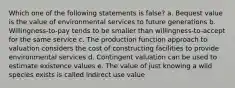 Which one of the following statements is false? a. Bequest value is the value of environmental services to future generations b. Willingness-to-pay tends to be smaller than willingness-to-accept for the same service c. The production function approach to valuation considers the cost of constructing facilities to provide environmental services d. Contingent valuation can be used to estimate existence values e. The value of just knowing a wild species exists is called indirect use value