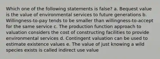 Which one of the following statements is false? a. Bequest value is the value of environmental services to future generations b. Willingness-to-pay tends to be smaller than willingness-to-accept for the same service c. The production function approach to valuation considers the cost of constructing facilities to provide environmental services d. Contingent valuation can be used to estimate existence values e. The value of just knowing a wild species exists is called indirect use value