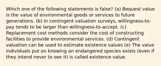 Which one of the following statements is false? (a) Bequest value is the value of environmental goods or services to future generations. (b) In contingent valuation surveys, willingness-to-pay tends to be larger than willingness-to-accept. (c) Replacement cost methods consider the cost of constructing facilities to provide environmental services. (d) Contingent valuation can be used to estimate existence values (e) The value individuals put on knowing an endangered species exists (even if they intend never to see it) is called existence value.