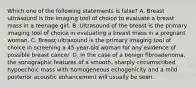 Which one of the following statements is false? A. Breast ultrasound is the imaging tool of choice to evaluate a breast mass in a teenage girl. B. Ultrasound of the breast is the primary imaging tool of choice in evaluating a breast mass in a pregnant woman. C. Breast ultrasound is the primary imaging tool of choice in screening a 45-year-old woman for any evidence of possible breast cancer. D. In the case of a benign fibroadenoma, the sonographic features of a smooth, sharply circumscribed hypoechoic mass with homogeneous echogenicity and a mild posterior acoustic enhancement will usually be seen.