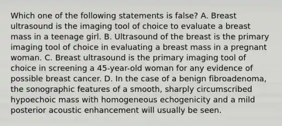 Which one of the following statements is false? A. Breast ultrasound is the imaging tool of choice to evaluate a breast mass in a teenage girl. B. Ultrasound of the breast is the primary imaging tool of choice in evaluating a breast mass in a pregnant woman. C. Breast ultrasound is the primary imaging tool of choice in screening a 45-year-old woman for any evidence of possible breast cancer. D. In the case of a benign fibroadenoma, the sonographic features of a smooth, sharply circumscribed hypoechoic mass with homogeneous echogenicity and a mild posterior acoustic enhancement will usually be seen.