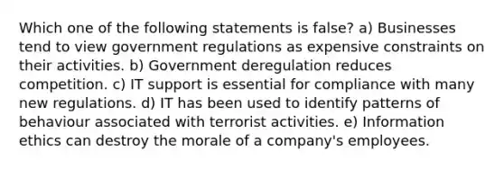 Which one of the following statements is false? a) Businesses tend to view government regulations as expensive constraints on their activities. b) Government deregulation reduces competition. c) IT support is essential for compliance with many new regulations. d) IT has been used to identify patterns of behaviour associated with terrorist activities. e) Information ethics can destroy the morale of a company's employees.