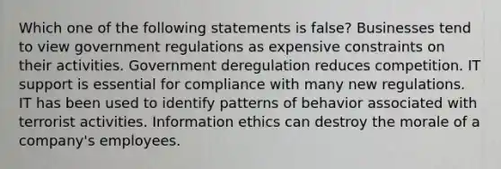 Which one of the following statements is false? Businesses tend to view government regulations as expensive constraints on their activities. Government deregulation reduces competition. IT support is essential for compliance with many new regulations. IT has been used to identify patterns of behavior associated with terrorist activities. Information ethics can destroy the morale of a company's employees.