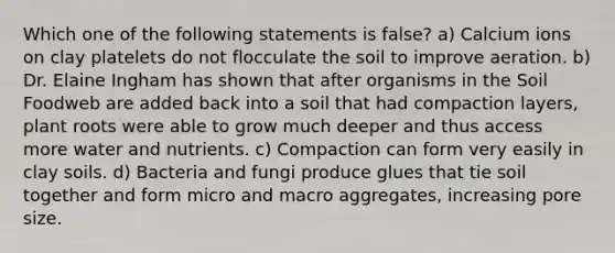 Which one of the following statements is false? a) Calcium ions on clay platelets do not flocculate the soil to improve aeration. b) Dr. Elaine Ingham has shown that after organisms in the Soil Foodweb are added back into a soil that had compaction layers, plant roots were able to grow much deeper and thus access more water and nutrients. c) Compaction can form very easily in clay soils. d) Bacteria and fungi produce glues that tie soil together and form micro and macro aggregates, increasing pore size.