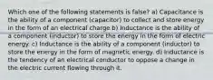 Which one of the following statements is false? a) Capacitance is the ability of a component (capacitor) to collect and store energy in the form of an electrical charge b) Inductance is the ability of a component (inductor) to store the energy in the form of electric energy. c) Inductance is the ability of a component (inductor) to store the energy in the form of magnetic energy. d) Inductance is the tendency of an electrical conductor to oppose a change in the electric current flowing through it.