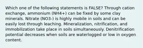 Which one of the following statements is FALSE? Through cation exchange, ammonium (NH4+) can be fixed by some clay minerals. Nitrate (NO3-) is highly mobile in soils and can be easily lost through leaching. Mineralization, nitrification, and immobilization take place in soils simultaneously. Denitrification potential decreases when soils are waterlogged or low in oxygen content.