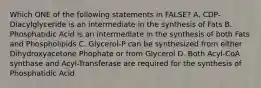 Which ONE of the following statements in FALSE? A. CDP-Diacylglyceride is an intermediate in the synthesis of Fats B. Phosphatidic Acid is an intermediate in the synthesis of both Fats and Phospholipids C. Glycerol-P can be synthesized from either Dihydroxyacetone Phophate or from Glycerol D. Both Acyl-CoA synthase and Acyl-Transferase are required for the synthesis of Phosphatidic Acid