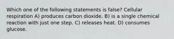 Which one of the following statements is false? <a href='https://www.questionai.com/knowledge/k1IqNYBAJw-cellular-respiration' class='anchor-knowledge'>cellular respiration</a> A) produces carbon dioxide. B) is a single chemical reaction with just one step. C) releases heat. D) consumes glucose.