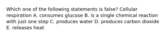 Which one of the following statements is false? Cellular respiration A. consumes glucose B. is a single chemical reaction with just one step C. produces water D. produces carbon dioxide E. releases heat