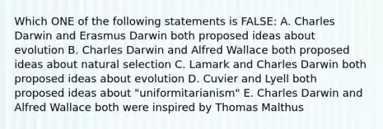 Which ONE of the following statements is FALSE: A. Charles Darwin and Erasmus Darwin both proposed ideas about evolution B. Charles Darwin and Alfred Wallace both proposed ideas about natural selection C. Lamark and Charles Darwin both proposed ideas about evolution D. Cuvier and Lyell both proposed ideas about "uniformitarianism" E. Charles Darwin and Alfred Wallace both were inspired by Thomas Malthus