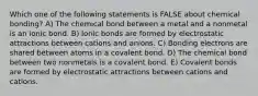 Which one of the following statements is FALSE about chemical bonding? A) The chemical bond between a metal and a nonmetal is an ionic bond. B) Ionic bonds are formed by electrostatic attractions between cations and anions. C) Bonding electrons are shared between atoms in a covalent bond. D) The chemical bond between two nonmetals is a covalent bond. E) Covalent bonds are formed by electrostatic attractions between cations and cations.