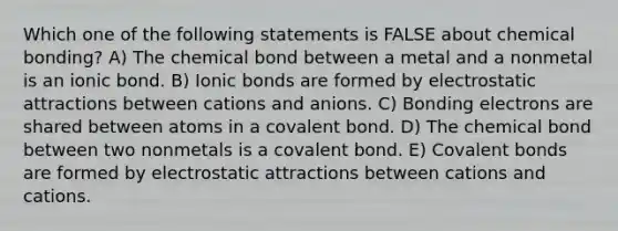 Which one of the following statements is FALSE about chemical bonding? A) The chemical bond between a metal and a nonmetal is an ionic bond. B) Ionic bonds are formed by electrostatic attractions between cations and anions. C) Bonding electrons are shared between atoms in a covalent bond. D) The chemical bond between two nonmetals is a covalent bond. E) Covalent bonds are formed by electrostatic attractions between cations and cations.