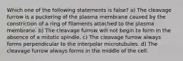 Which one of the following statements is false? a) The cleavage furrow is a puckering of the plasma membrane caused by the constriction of a ring of filaments attached to the plasma membrane. b) The cleavage furrow will not begin to form in the absence of a mitotic spindle. c) The cleavage furrow always forms perpendicular to the interpolar microtubules. d) The cleavage furrow always forms in the middle of the cell.