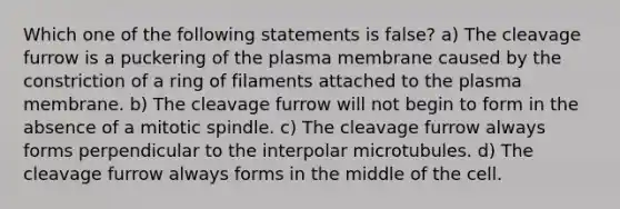 Which one of the following statements is false? a) The cleavage furrow is a puckering of the plasma membrane caused by the constriction of a ring of filaments attached to the plasma membrane. b) The cleavage furrow will not begin to form in the absence of a mitotic spindle. c) The cleavage furrow always forms perpendicular to the interpolar microtubules. d) The cleavage furrow always forms in the middle of the cell.