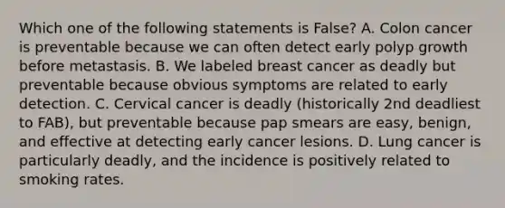 Which one of the following statements is False? A. Colon cancer is preventable because we can often detect early polyp growth before metastasis. B. We labeled breast cancer as deadly but preventable because obvious symptoms are related to early detection. C. Cervical cancer is deadly (historically 2nd deadliest to FAB), but preventable because pap smears are easy, benign, and effective at detecting early cancer lesions. D. Lung cancer is particularly deadly, and the incidence is positively related to smoking rates.