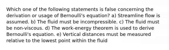 Which one of the following statements is false concerning the derivation or usage of <a href='https://www.questionai.com/knowledge/kJZHc5SGQ0-bernoullis-equation' class='anchor-knowledge'>bernoulli's equation</a>? a) Streamline flow is assumed. b) The fluid must be incompressible. c) The fluid must be non-viscous. d) The work-energy theorem is used to derive Bernoulli's equation. e) Vertical distances must be measured relative to the lowest point within the fluid