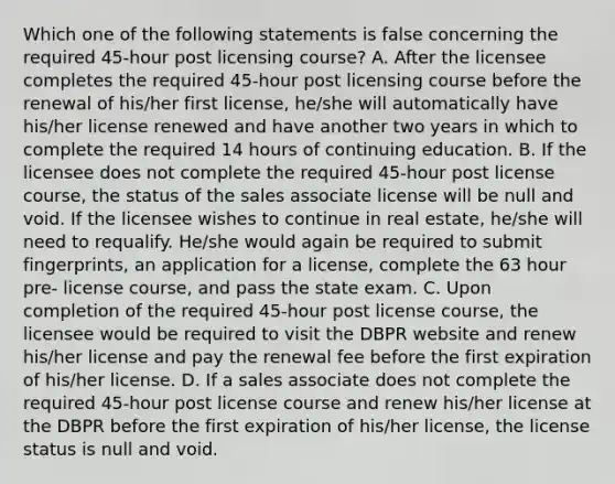 Which one of the following statements is false concerning the required 45-hour post licensing course? A. After the licensee completes the required 45-hour post licensing course before the renewal of his/her first license, he/she will automatically have his/her license renewed and have another two years in which to complete the required 14 hours of continuing education. B. If the licensee does not complete the required 45-hour post license course, the status of the sales associate license will be null and void. If the licensee wishes to continue in real estate, he/she will need to requalify. He/she would again be required to submit fingerprints, an application for a license, complete the 63 hour pre- license course, and pass the state exam. C. Upon completion of the required 45-hour post license course, the licensee would be required to visit the DBPR website and renew his/her license and pay the renewal fee before the first expiration of his/her license. D. If a sales associate does not complete the required 45-hour post license course and renew his/her license at the DBPR before the first expiration of his/her license, the license status is null and void.