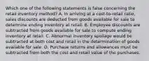 Which one of the following statements is false concerning the retail inventory method? A. In arriving at a cost-to-retail ratio, sales discounts are deducted from goods available for sale to determine ending inventory at retail. B. Employee discounts are subtracted from goods available for sale to compute ending inventory at retail. C. Abnormal inventory spoilage would be subtracted at both cost and retail in the determination of goods available for sale. D. Purchase returns and allowances must be subtracted from both the cost and retail value of the purchases.