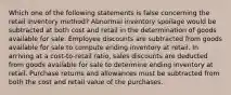 Which one of the following statements is false concerning the retail inventory method? Abnormal inventory spoilage would be subtracted at both cost and retail in the determination of goods available for sale. Employee discounts are subtracted from goods available for sale to compute ending inventory at retail. In arriving at a cost-to-retail ratio, sales discounts are deducted from goods available for sale to determine ending inventory at retail. Purchase returns and allowances must be subtracted from both the cost and retail value of the purchases.