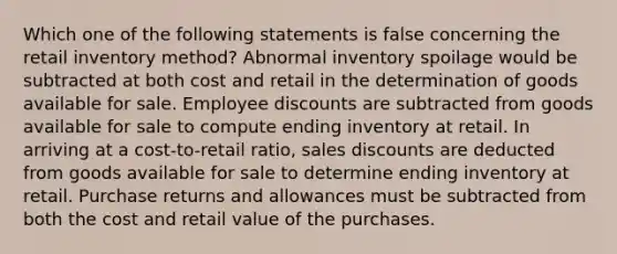 Which one of the following statements is false concerning the retail inventory method? Abnormal inventory spoilage would be subtracted at both cost and retail in the determination of goods available for sale. Employee discounts are subtracted from goods available for sale to compute ending inventory at retail. In arriving at a cost-to-retail ratio, sales discounts are deducted from goods available for sale to determine ending inventory at retail. Purchase returns and allowances must be subtracted from both the cost and retail value of the purchases.