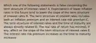 Which one of the following statements is false concerning the term structure of interest rates? A. Expectations of lower inflation rates in the future tend to lower the slope of the term structure of interest rates B. The term structure of interest rates includes both an inflation premium and an interest rate risk premium C. The term structure of interest rates and the time of maturity are always directly related D. The real rate of return has minimal, if any, affect on the slope of the term structure of interest rates E. The interest rate risk premium increases as the time to maturity increases