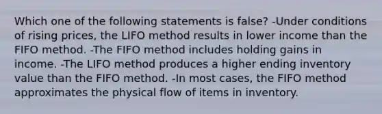 Which one of the following statements is false? -Under conditions of rising prices, the LIFO method results in lower income than the FIFO method. -The FIFO method includes holding gains in income. -The LIFO method produces a higher ending inventory value than the FIFO method. -In most cases, the FIFO method approximates the physical flow of items in inventory.