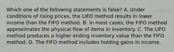 Which one of the following statements is false? A. Under conditions of rising prices, the LIFO method results in lower income than the FIFO method. B. In most cases, the FIFO method approximates the physical flow of items in inventory. C. The LIFO method produces a higher ending inventory value than the FIFO method. D. The FIFO method includes holding gains in income.