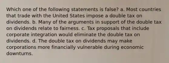 Which one of the following statements is false? a. Most countries that trade with the United States impose a double tax on dividends. b. Many of the arguments in support of the double tax on dividends relate to fairness. c. Tax proposals that include corporate integration would eliminate the double tax on dividends. d. The double tax on dividends may make corporations more financially vulnerable during economic downturns.