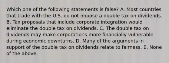 Which one of the following statements is false? A. Most countries that trade with the U.S. do not impose a double tax on dividends. B. Tax proposals that include corporate integration would eliminate the double tax on dividends. C. The double tax on dividends may make corporations more financially vulnerable during economic downturns. D. Many of the arguments in support of the double tax on dividends relate to fairness. E. None of the above.