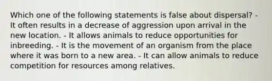 Which one of the following statements is false about dispersal? - It often results in a decrease of aggression upon arrival in the new location. - It allows animals to reduce opportunities for inbreeding. - It is the movement of an organism from the place where it was born to a new area. - It can allow animals to reduce competition for resources among relatives.