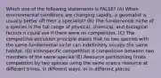 Which one of the following statements is FALSE? (A) When environmental conditions are changing rapidly, a generalist is usually better off then a specialist? (B) The fundamental niche of a species is the full range of physical, chemical, and biological factors it could use if there were no competition. (C) The competitive exclusion principle states that no two species with the same fundamental niche can indefinitely occupy the same habitat. (D) Interspecific competition is competition between two members of the same species (E) Resource partitioning limits competition by two species using the same scarce resource at different times, in different ways, or in different places