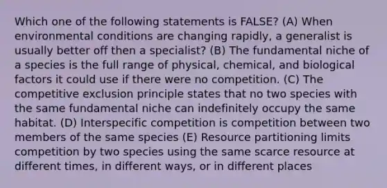 Which one of the following statements is FALSE? (A) When environmental conditions are changing rapidly, a generalist is usually better off then a specialist? (B) The fundamental niche of a species is the full range of physical, chemical, and biological factors it could use if there were no competition. (C) The competitive exclusion principle states that no two species with the same fundamental niche can indefinitely occupy the same habitat. (D) Interspecific competition is competition between two members of the same species (E) Resource partitioning limits competition by two species using the same scarce resource at different times, in different ways, or in different places