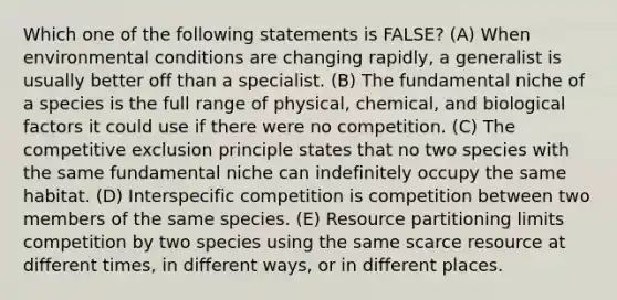 Which one of the following statements is FALSE? (A) When environmental conditions are changing rapidly, a generalist is usually better off than a specialist. (B) The fundamental niche of a species is the full range of physical, chemical, and biological factors it could use if there were no competition. (C) The competitive exclusion principle states that no two species with the same fundamental niche can indefinitely occupy the same habitat. (D) Interspecific competition is competition between two members of the same species. (E) Resource partitioning limits competition by two species using the same scarce resource at different times, in different ways, or in different places.