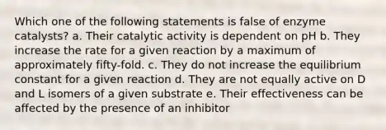 Which one of the following statements is false of enzyme catalysts? a. Their catalytic activity is dependent on pH b. They increase the rate for a given reaction by a maximum of approximately fifty-fold. c. They do not increase the equilibrium constant for a given reaction d. They are not equally active on D and L isomers of a given substrate e. Their effectiveness can be affected by the presence of an inhibitor