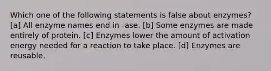 Which one of the following statements is false about enzymes? [a] All enzyme names end in -ase. [b] Some enzymes are made entirely of protein. [c] Enzymes lower the amount of activation energy needed for a reaction to take place. [d] Enzymes are reusable.