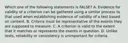 Which one of the following statements is FALSE? A. Evidence for validity of a criterion can be gathered using a similar process to that used when establishing evidence of validity of a test based on content. B. Criteria must be representative of the events they are supposed to measure. C. A criterion is valid to the extent that it matches or represents the events in question. D. Unlike tests, reliability or consistency is unimportant for criteria.